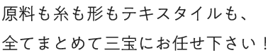 原料も糸も形もテキスタイルも、全てまとめて三宝にお任せ下さい！